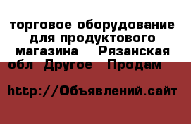 торговое оборудование для продуктового магазина: - Рязанская обл. Другое » Продам   